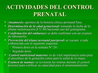 ACTIVIDADES DEL CONTROL
        PRENATAL
 Anamnesis: apertura de la historia clínica perinatal base.
 Determinación de la edad gestacional: tomando la fecha de la
  última menstruación (F.U.M) haciendo uso del gestograma.
 Confirmación del embarazo: se debe confirmar con un examen
  de laboratorio.
 Prevención del tétano neonatal puerperal: se vacuna a toda
  embarazada con el siguiente esquema:
    Primera dosis en la semana N° 20.
    Segunda dosis
 Control nutricional materno: es de vital importancia tanto para
  el desenlace de la gestación como para la salud de la mujer.
 Examen de mamas: se revisaran las mamas durante el control
  prenatal para verificar su capacidad para el amamantamiento.
 
