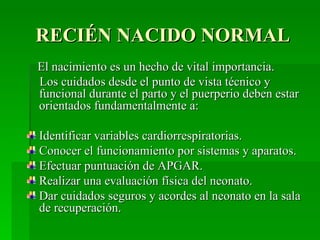 RECIÉN NACIDO NORMAL
El nacimiento es un hecho de vital importancia.
Los cuidados desde el punto de vista técnico y
funcional durante el parto y el puerperio deben estar
orientados fundamentalmente a:

Identificar variables cardiorrespiratorias.
Conocer el funcionamiento por sistemas y aparatos.
Efectuar puntuación de APGAR.
Realizar una evaluación física del neonato.
Dar cuidados seguros y acordes al neonato en la sala
de recuperación.
 