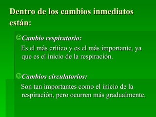 Dentro de los cambios inmediatos
están:
 Cambio respiratorio:
   Es el más crítico y es el más importante, ya
   que es el inicio de la respiración.

 Cambios circulatorios:
   Son tan importantes como el inicio de la
   respiración, pero ocurren más gradualmente.
 