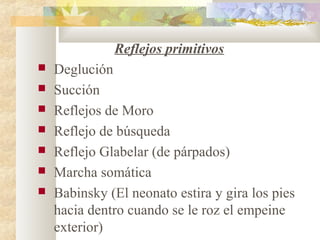 Reflejos primitivos
 Deglución
 Succión
 Reflejos de Moro
 Reflejo de búsqueda
 Reflejo Glabelar (de párpados)
 Marcha somática
 Babinsky (El neonato estira y gira los pies
hacia dentro cuando se le roz el empeine
exterior)
 