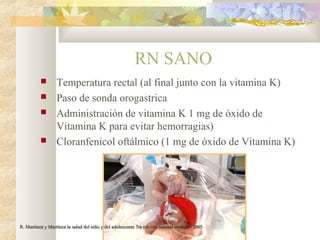 RN SANO
 Temperatura rectal (al final junto con la vitamina K)
 Paso de sonda orogastrica
 Administración de vitamina K 1 mg de óxido de
Vitamina K para evitar hemorragias)
 Cloranfenicol oftálmico (1 mg de óxido de Vitamina K)
R. Martínez y Martínez la salud del niño y del adolescente 5ta edición manual moderno 2005R. Martínez y Martínez la salud del niño y del adolescente 5ta edición manual moderno 2005
 