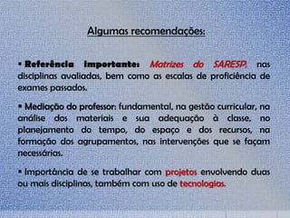  Referência importante: Matrizes do SARESP, nas
disciplinas avaliadas, bem como as escalas de proficiência de
exames passados.
 Mediação do professor: fundamental, na gestão curricular, na
análise dos materiais e sua adequação à classe, no
planejamento do tempo, do espaço e dos recursos, na
formação dos agrupamentos, nas intervenções que se façam
necessárias.
 Importância de se trabalhar com projetos envolvendo duas
ou mais disciplinas, também com uso de tecnologias.
Algumas recomendações:
 
