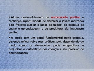  Aluno: desenvolvimento de autoconceito positivo e
confiança. Oportunidade de devolver a jovens marcados
pelo fracasso escolar o lugar de sujeitos do processo de
ensino e aprendizagem e de produtores da linguagem
escrita.
 A escola tem um papel fundamental neste processo,
devendo refletir sobre suas práticas, pois, dependendo do
modo como as desenvolve, pode estigmatizar e
prejudicar a autoestima das crianças e seu processo de
aprendizagem.
 