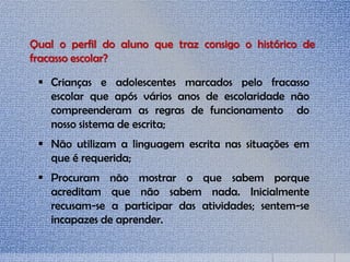  Crianças e adolescentes marcados pelo fracasso
escolar que após vários anos de escolaridade não
compreenderam as regras de funcionamento do
nosso sistema de escrita;
 Não utilizam a linguagem escrita nas situações em
que é requerida;
 Procuram não mostrar o que sabem porque
acreditam que não sabem nada. Inicialmente
recusam-se a participar das atividades; sentem-se
incapazes de aprender.
Qual o perfil do aluno que traz consigo o histórico de
fracasso escolar?
 
