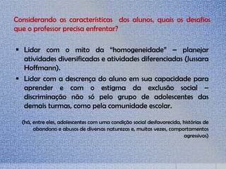 Considerando as características dos alunos, quais os desafios
que o professor precisa enfrentar?
 Lidar com o mito da “homogeneidade” – planejar
atividades diversificadas e atividades diferenciadas (Jussara
Hoffmann).
 Lidar com a descrença do aluno em sua capacidade para
aprender e com o estigma da exclusão social –
discriminação não só pelo grupo de adolescentes das
demais turmas, como pela comunidade escolar.
(há, entre eles, adolescentes com uma condição social desfavorecida, histórias de
abandono e abusos de diversas naturezas e, muitas vezes, comportamentos
agressivos)
 