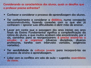  Conhecer e considerar o processo de aprendizagem dos alunos.
 Ter conhecimento e considerar a didática, numa concepção
socioconstrutivista, fazendo conexões com os que eles já
conhecem – ignorar suas dificuldades é abrir mão de ensinar.
 Levar em conta que a passagem dos anos iniciais aos anos
finais do Ensino Fundamental significa a complexificação da
rotina do aluno, e que muitos acabam não encontrando, por si
sós, caminhos para se reorganizarem: é preciso ensiná-los a
estudar, a se organizar (diversas disciplinas, diversos
professores, tarefas com intervalos variados, exigências
variadas).
 Ter sensibilidade às culturas juvenis para incorporá-las ao
processo de ensino e aprendizagem.
 Lidar com os conflitos em sala de aula – sugestão: assembleias
de classe.
Considerando as características dos alunos, quais os desafios que
o professor precisa enfrentar?
 