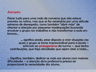 Exemplos:
Parar tudo para uma roda de conversa que não estava
prevista na rotina, mas que se fez necessária por uma atitude
extrema de desrespeito, como também “abrir mão” de
chamar a atenção por pequenas inadequações buscando
envolver o grupo nos trabalhos e não transformar a aula em
bronca...
... significa ainda, estar disposto a criar situações nas
quais o grupo se torne imprescindível para a escola –
estímulo ao protagonismo da turma –, que tenha
contribuições, que faça atividades que sejam úteis a todos...
... Significa, também, dedicar-se mais aos alunos com maiores
dificuldades – a atenção do/a professor/a precisa ser
proporcional às necessidades dos alunos.
 