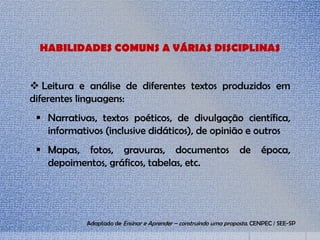 HABILIDADES COMUNS A VÁRIAS DISCIPLINAS
 Leitura e análise de diferentes textos produzidos em
diferentes linguagens:
 Narrativas, textos poéticos, de divulgação científica,
informativos (inclusive didáticos), de opinião e outros
 Mapas, fotos, gravuras, documentos de época,
depoimentos, gráficos, tabelas, etc.
Adaptado de Ensinar e Aprender – construindo uma proposta. CENPEC / SEE-SP
 