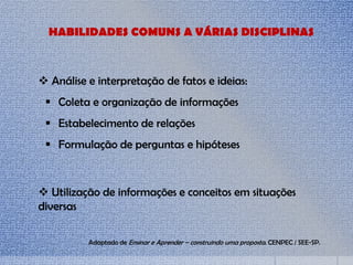 HABILIDADES COMUNS A VÁRIAS DISCIPLINAS
 Análise e interpretação de fatos e ideias:
 Coleta e organização de informações
 Estabelecimento de relações
 Formulação de perguntas e hipóteses
 Utilização de informações e conceitos em situações
diversas
Adaptado de Ensinar e Aprender – construindo uma proposta. CENPEC / SEE-SP.
 