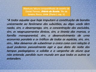 Abertura: leitura compartilhada de excerto de
Daniel Pennac, Diário de Escola. Rio de
Janeiro: Rocco, 2008. (Parte I, cap. 11)
“A todos aqueles que hoje imputam a constituição de bandos
unicamente ao fenômeno dos subúrbios, eu digo: vocês têm
razão, sim, o desemprego, sim, a concentração dos excluídos,
sim, os reagrupamentos étnicos, sim, a tirania das marcas, a
família monoparental, sim, o desenvolvimento de uma
economia paralela e os tráficos de todas as espécies, sim, sim,
sim... Mas deixemos de subestimar a única coisa com relação à
qual podemos pessoalmente agir e que data da noite dos
tempos pedagógicos: a solidão e a vergonha do aluno que
não entende, perdido num mundo em que todos os outros se
entendem.
 