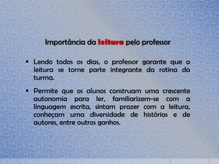 Importância da leitura pelo professor
 Lendo todos os dias, o professor garante que a
leitura se torne parte integrante da rotina da
turma.
 Permite que os alunos construam uma crescente
autonomia para ler, familiarizem-se com a
linguagem escrita, sintam prazer com a leitura,
conheçam uma diversidade de histórias e de
autores, entre outros ganhos.
 