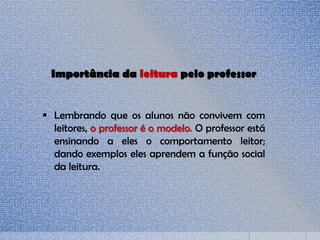 Importância da leitura pelo professor
 Lembrando que os alunos não convivem com
leitores, o professor é o modelo. O professor está
ensinando a eles o comportamento leitor;
dando exemplos eles aprendem a função social
da leitura.
 