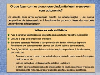 O que fazer com os alunos que ainda não leem e escrevem
com autonomia?
De acordo com uma concepção ampla de alfabetização – ou numa
perspectiva de letramento – é fundamental procurar fazer da sua aula
um ambiente alfabetizador.
Leitura na aula de História
“Ler é construir significado na interação com um texto” (Beatriz Aisenberg)
Leitura é algo que precisa ser ensinado.
Ler para aprender História: a compreensão dos textos históricos depende
fortemente dos conhecimentos prévios dos alunos sobre o tema tratado.
Condições didáticas para a leitura: a intervenção do professor é fundamental,
por meio de:
• Conversas sobre o tema a ser estudado por meio do texto, com informações
básicas sobre ele
• Leitura individual > interpretação coletiva > releitura
• Ir além da mera localização de informações no texto: reconhecer marcas do
conhecimento histórico, propor questões abertas, globais e analíticas.
 