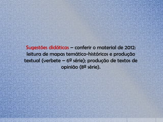 Sugestões didáticas – conferir o material de 2012:
leitura de mapas temático-históricos e produção
textual (verbete – 6ª série); produção de textos de
opinião (8ª série).
 
