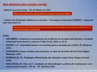 Mais referências para consulta e estudo:
- Material que está no blog – OT de História em 2012:
- Caderno de Orientações Didáticas Ler e Escrever – Tecnologias na Educação (CENPEC) – disponível
para download em
Livros:
• AISENBERG, La lectura en la enseñanza de la Historia: las consignas del docente y el trabajo
intelectual de los alumnos. Lectura Y Vida, 26 (3), 2005, p. 22-31.
• ARAÚJO, U. F. Assembleia Escolar: um caminho para a resolução de conflitos. SP: Moderna,
2004.
• HOFFMANN, Jussara. Avaliar para promover: as setas do caminho. 13ª ed. Porto Alegre:
Mediação, 2010.
• PERRENOUD, Ph. Pedagogia Diferenciada: das intenções à ação. Porto Alegre: Artmed,
2000.
• VASCONCELLOS, Celso dos S. Avaliação da Aprendizagem: práticas de mudança por uma
praxis transformadora. 10ª ed. SP: Libertad, 2010.
http://www.slideshare.net/clauelis/ot-recuperao-intensiva-histria
http://cenpec.org.br/biblioteca/educacao/producoes-cenpec/caderno-de-orientacoes-didaticas-ler-e-
escrever-tecnologias-da-educacao
 