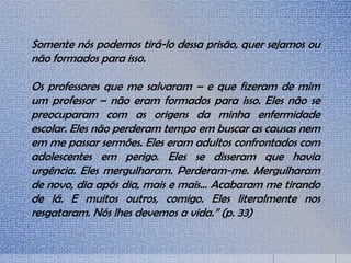 Somente nós podemos tirá-lo dessa prisão, quer sejamos ou
não formados para isso.
Os professores que me salvaram – e que fizeram de mim
um professor – não eram formados para isso. Eles não se
preocuparam com as origens da minha enfermidade
escolar. Eles não perderam tempo em buscar as causas nem
em me passar sermões. Eles eram adultos confrontados com
adolescentes em perigo. Eles se disseram que havia
urgência. Eles mergulharam. Perderam-me. Mergulharam
de novo, dia após dia, mais e mais... Acabaram me tirando
de lá. E muitos outros, comigo. Eles literalmente nos
resgataram. Nós lhes devemos a vida.” (p. 33)
 