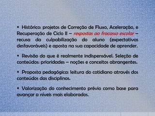  Histórico: projetos de Correção de Fluxo, Aceleração, e
Recuperação de Ciclo II – respostas ao fracasso escolar –
recusa da culpabilização do aluno (expectativas
desfavoráveis) e aposta na sua capacidade de aprender.
 Revisão do que é realmente indispensável. Seleção de
conteúdos: prioridades – noções e conceitos abrangentes.
 Proposta pedagógica: leitura do cotidiano através dos
conteúdos das disciplinas.
 Valorização do conhecimento prévio como base para
avançar a níveis mais elaborados.
 