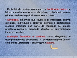  Centralidade do desenvolvimento de habilidades básicas de
leitura e escrita, em todas as disciplinas, trabalhando com os
gêneros do discurso próprios a cada uma delas.
 Atividades: dinâmica que favorece as interações, alterna
atividades individuais e coletivas, estimula a participação,
mobiliza interesses; que parte da realidade dos alunos,
problematizando-a, propondo desafios e sistematizando
ideias e conceitos.
 Avaliação formativa e contínua, como diagnóstico e
acompanhamento do processo – de aprendizagem (aluno)
e do ensino (professor) – observação e registro.
 