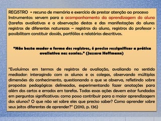 REGISTRO = recurso de memória e exercício de prestar atenção ao processo
Instrumentos: servem para o acompanhamento da aprendizagem do aluno
(tarefas avaliativas e a observação destas e das manifestações do aluno:
registros de diferentes naturezas – registros do aluno, registros do professor >
possibilitam constituir dossiês, portfólios e relatórios descritivos.
“Não basta mudar a forma dos registros, é preciso ressignificar a prática
avaliativa nas escolas.” (Jussara Hoffmann)
“Evoluímos em termos de registros de avaliação, avaliando no sentido
mediador: interagindo com os alunos e os colegas, observando múltiplas
dimensões do conhecimento, questionando o que se observa, refletindo sobre
propostas pedagógicas delineadas, experimentando fazer anotações para
além dos certos e errados em tarefas. Todas essas ações devem estar fundadas
em perguntas significativas: como posso contribuir para a maior aprendizagem
dos alunos? O que não sei sobre eles que preciso saber? Como aprender sobre
seus jeitos diferentes de aprender?” (2010, p. 136)
 