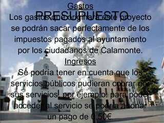 PRESUPUESTO
Gastos
Los gastos que originará este proyecto
se podrán sacar perfectamente de los
impuestos pagados al ayuntamiento
por los ciudadanos de Calamonte.
Ingresos
Se podría tener en cuenta que los
servicios públicos pudieran cobrar por
sus servicios, por ejemplo: para poder
acceder al servicio se podría abonar
un pago de 0,50€.
 