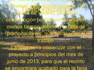 Temporalización
Se había pensado en la idea de
construir este recinto durante los
meses de verano, ya que la
construcción podría construirse en
menos tiempo debido a la falta de
precipitaciones, que retrasarían el
trabajo.
La idea sería comenzar con el
proyecto a principios del mes de
junio de 2013, para que el recinto
se encontrara acabado para la feria
 