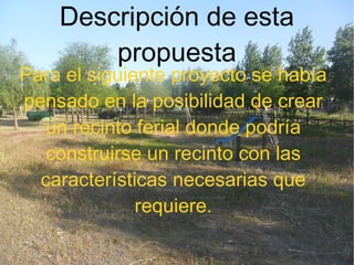 Descripción de esta
propuesta
Para el siguiente proyecto se había
pensado en la posibilidad de crear
un recinto ferial donde podría
construirse un recinto con las
características necesarias que
requiere.
 