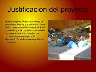 Justificación del proyecto
En este proyecto lo que se pretende es
transmitir la idea de que sería una buena
opción la creación de dicho recinto. En la
zona en la que se propone construirlo en
una zona apartada en la que no se
producirían problemas por ruido,
alojamiento de los feriantes o problemas
por higiene.
 