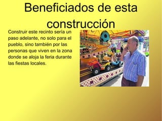 Beneficiados de esta
construcciónConstruir este recinto sería un
paso adelante, no solo para el
pueblo, sino también por las
personas que viven en la zona
donde se aloja la feria durante
las fiestas locales.
 