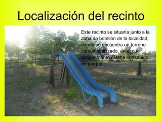 Localización del recinto
Este recinto se situaría junto a la
zona de botellón de la localidad,
donde se encuentra un terreno
común inutilizado, en el que
antiguamente estaba construido
un parque.
 