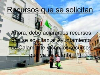Recursos que se solicitan
Ahora, debo aclarar los recursos
que se solicitan al Ayuntamiento
de Calamonte y con los recursos
que ya se cuenta.
 