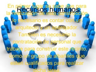 Recursos humanos
En primer lugar se sabe que para
la realización de esta construcción
lo necesario es contar con un
arquitecto y un aparejador.
También es necesario la
contratación de personal que
trabaje para construir este recinto,
como un grupo de albañiles que
esten cualificados para realizar
dicha tarea.
 
