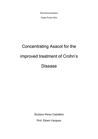Recinto Universitario <br />Cayey Puerto Rico<br />Concentrating Asacol for the improved treatment of Crohn’s Disease<br />Gustavo Perez Caballero<br />Prof. Edwin Vazquez<br />Abstract:<br />The purpose of this investigation is fully linked to concentration of a drug to make this still un-curable disease less affecting to the people with this disease. First I believe I should explain what is Crohn’s which  is a form of inflammatory bowel disease that usually affects the intestines, but may occur anywhere from the mouth to the end of the rectum. Still the exact cause of Crohn’s disease is unknown but the condition appears to be linked to a problem with the body's immune system response. Normally, the immune system helps protect the body, but with Crohn’s disease the immune system can't tell the difference between normal body tissue and foreign substances. The result is an overactive immune response that leads to chronic inflammation and a lot of rectal bleeding. This is very emmbarasing and painful to people with the disease. Asacol is an anti-inflammatory drug used to treat inflammation of the digestive tract ulcerative colitis and mild-to-moderate Crohn's disease. Asacol is a bowel-specific aminosalicylate drug that acts locally in the gut and has its predominant actions there, thereby having few systemic side effects. Now then what I hypothesize is that we can concentrate the pill to make it more effective and save people money. I will use mice for this experiment and later on I will test it on humans. <br />Introduction:<br />Well we’ve covered a little bit over this investigation but we really still do not understand fully what Crohn’s is about. An article which I found very interesting and summarizes this disease very well is found in the website medicine.net from the year 1996. As I said before my hypothesis is that one concentrated asacol pill will be enough to repress Crohn’s for 2 to 3 days. Currently a person has to take 6 pills daily for it to be effective. Also many insurance companies don’t cover the pill so people with this disease must pay the hefty amount of sevenhundred to eight hundred dollars every 4 weeks. This is why I want to do this investigation to help, in every aspect the people with this disease.<br />Necessary Materials and Methodology:<br /> I will have my control group and my experimental group, control being 5 sets of 5 mice taking the normal Asacol treatment and my experimental group being 5 sets of 5 mice with the more concentrated type of Asacol. I will observe them over a period of time to watch for any side-effects and see if there are any effects on offspring. The mouse musmusculus will be used because of the similarity between this type of mouse and humans. If there appears to be completely safe in genes and other intestines then I will move on to test it on willing humans with the disease.<br />Results and Discussion:<br />After numerous observations I expect that the mice in the concentrated Asacol group show more improvement in rectal bleeding and stool frequency than in the normal treatment. I also expect that it wont damage the offspring in anyway so that I can test it on willing humans with the disease.<br />As we can see by this hypothetical graph we see a great difference in improvement in rectal bleeding after more time on the drug. <br />References:<br />1. http://www.drugs.com/asacol.html Asacom,07/27/2010, Cerner Multum, Inc. ('Multum’)<br />2. http://www.medicinenet.com/crohns_disease/article.htm Jay W. Marks, MD, Crohn's Disease, 12 Jul 1996<br />3. http://www.webmd.com/ibd-crohns-disease/crohns-disease/tc/crohns-disease-treatment-overview2005-2011, WebMD, Healthwise<br />4. http://www.ncbi.nlm.nih.gov/pubmedhealth/PMH0001295/ George F Longstreth, MD, Department of Gastroenterology, 12/13/2010, A.D.A.M., Inc.<br />