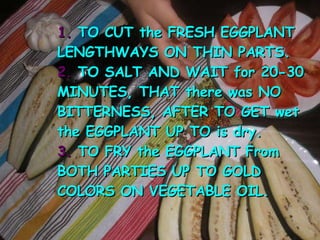 1. TO CUT the FRESH EGGPLANT LENGTHWAYS ON THIN PARTS. 2. TO SALT AND WAIT for 20-30 MINUTES, THAT there was NO BITTERNESS, AFTER TO GET wet the EGGPLANT UP TO is dry. 3. TO FRY the EGGPLANT From BOTH PARTIES UP TO GOLD COLORS ON VEGETABLE OIL.