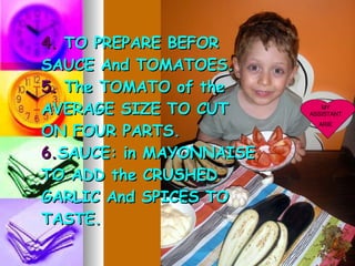 4. TO PREPARE BEFOR SAUCE And TOMATOES. 5. The TOMATO of the AVERAGE SIZE TO CUT ON FOUR PARTS. 6. SAUCE: in MAYONNAISE TO ADD the CRUSHED GARLIC And SPICES TO TASTE. MY ASSISTANT ARIE