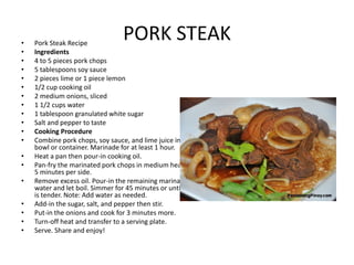 •
•
•
•
•
•
•
•
•
•
•
•
•
•
•
•
•
•
•

PORK STEAK

Pork Steak Recipe
Ingredients
4 to 5 pieces pork chops
5 tablespoons soy sauce
2 pieces lime or 1 piece lemon
1/2 cup cooking oil
2 medium onions, sliced
1 1/2 cups water
1 tablespoon granulated white sugar
Salt and pepper to taste
Cooking Procedure
Combine pork chops, soy sauce, and lime juice in a large
bowl or container. Marinade for at least 1 hour.
Heat a pan then pour-in cooking oil.
Pan-fry the marinated pork chops in medium heat for 3 to
5 minutes per side.
Remove excess oil. Pour-in the remaining marinade and
water and let boil. Simmer for 45 minutes or until the pork
is tender. Note: Add water as needed.
Add-in the sugar, salt, and pepper then stir.
Put-in the onions and cook for 3 minutes more.
Turn-off heat and transfer to a serving plate.
Serve. Share and enjoy!

 