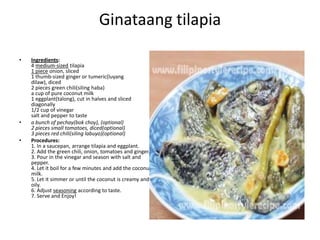 Ginataang tilapia
•

•
•

Ingredients:
4 medium-sized tilapia
1 piece onion, sliced
1 thumb-sized ginger or tumeric(luyang
dilaw), diced
2 pieces green chili(siling haba)
a cup of pure coconut milk
1 eggplant(talong), cut in halves and sliced
diagonally
1/2 cup of vinegar
salt and pepper to taste
a bunch of pechay(bok choy), (optional)
2 pieces small tomatoes, diced(optional)
3 pieces red chili(siling labuyo)(optional)
Procedures:
1. In a saucepan, arrange tilapia and eggplant.
2. Add the green chili, onion, tomatoes and ginger.
3. Pour in the vinegar and season with salt and
pepper.
4. Let it boil for a few minutes and add the coconut
milk.
5. Let it simmer or until the coconut is creamy and
oily.
6. Adjust seasoning according to taste.
7. Serve and Enjoy!

 