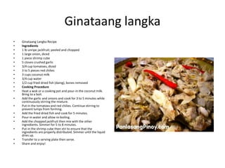 Ginataang langka
•
•
•
•
•
•
•
•
•
•
•
•
•
•
•
•
•
•
•
•
•

Ginataang Langka Recipe
Ingredients
1 lb unripe jackfruit; peeled and chopped
1 large onion, diced
1 piece shrimp cube
5 cloves crushed garlic
3/4 cup tomatoes, diced
3 to 5 pieces red chilies
3 cups coconut milk
3/4 cup water
1/2 cup fried dried fish (daing), bones removed
Cooking Procedure
Heat a wok or a cooking pot and pour-in the coconut milk.
Bring to a boil.
Add the garlic and onions and cook for 3 to 5 minutes while
continuously stirring the mixture.
Put-in the tomatoes and red chilies. Continue stirring to
prevent lumps from forming.
Add the fried dried fish and cook for 5 minutes.
Pour-in water and allow re-boiling.
Add the chopped jackfruit then mix with the other
ingredients. Simmer for 5 to 8 minutes.
Put-in the shrimp cube then stir to ensure that the
ingredients are properly distributed. Simmer until the liquid
dries up.
Transfer to a serving plate then serve.
Share and enjoy!

 