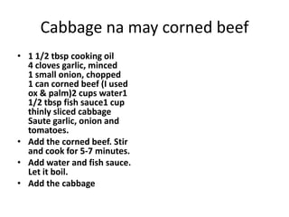 Cabbage na may corned beef
• 1 1/2 tbsp cooking oil
4 cloves garlic, minced
1 small onion, chopped
1 can corned beef (I used
ox & palm)2 cups water1
1/2 tbsp fish sauce1 cup
thinly sliced cabbage
Saute garlic, onion and
tomatoes.
• Add the corned beef. Stir
and cook for 5-7 minutes.
• Add water and fish sauce.
Let it boil.
• Add the cabbage

 