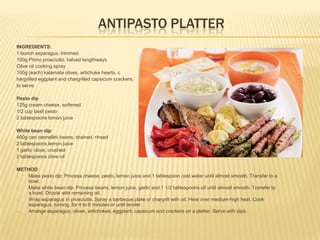 ANTIPASTO PLATTER
INGREDIENTS:
1 bunch asparagus, trimmed
100g Primo prosciutto, halved lengthways
Olive oil cooking spray
100g (each) kalamata olives, artichoke hearts, c
hargrilled eggplant and chargrilled capsicum crackers,
to serve
Pesto dip
125g cream cheese, softened
1/2 cup basil pesto
2 tablespoons lemon juice
White bean dip
400g can cannellini beans, drained, rinsed
2 tablespoons lemon juice
1 garlic clove, crushed
2 tablespoons olive oil
METHOD:
1. Make pesto dip: Process cheese, pesto, lemon juice and 1 tablespoon cold water until almost smooth. Transfer to a
bowl.
2. Make white bean dip: Process beans, lemon juice, garlic and 1 1/2 tablespoons oil until almost smooth. Transfer to
a bowl. Drizzle with remaining oil.
3. Wrap asparagus in prosciutto. Spray a barbecue plate or chargrill with oil. Heat over medium-high heat. Cook
asparagus, turning, for 4 to 6 minutes or until tender.
4. Arrange asparagus, olives, artichokes, eggplant, capsicum and crackers on a platter. Serve with dips.
 