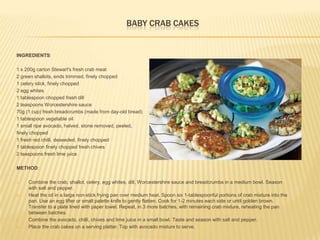 BABY CRAB CAKES
INGREDIENTS:
1 x 200g carton Stewart's fresh crab meat
2 green shallots, ends trimmed, finely chopped
1 celery stick, finely chopped
2 egg whites
1 tablespoon chopped fresh dill
2 teaspoons Worcestershire sauce
70g (1 cup) fresh breadcrumbs (made from day-old bread)
1 tablespoon vegetable oil
1 small ripe avocado, halved, stone removed, peeled,
finely chopped
1 fresh red chilli, deseeded, finely chopped
1 tablespoon finely chopped fresh chives
2 teaspoons fresh lime juice
METHOD:
1. Combine the crab, shallot, celery, egg whites, dill, Worcestershire sauce and breadcrumbs in a medium bowl. Season
with salt and pepper.
2. Heat the oil in a large non-stick frying pan over medium heat. Spoon six 1-tablespoonful portions of crab mixture into the
pan. Use an egg lifter or small palette knife to gently flatten. Cook for 1-2 minutes each side or until golden brown.
Transfer to a plate lined with paper towel. Repeat, in 3 more batches, with remaining crab mixture, reheating the pan
between batches.
3. Combine the avocado, chilli, chives and lime juice in a small bowl. Taste and season with salt and pepper.
4. Place the crab cakes on a serving platter. Top with avocado mixture to serve.
 