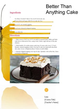 Ingredients
1
box Betty Crocker® Gluten Free devil's food cake mix
Water, butter and eggs called for on cake mix box
1
jar (12.25 oz) caramel topping
1
cup frozen (thawed) whipped topping
1/2
cup toffee bits
Directions
 1 Heat oven to 350°F (or 325°F for dark or nonstick pan). Make and bake
cake mix as directed on box, using water, butter, eggs and any of the pan
choices.
 2 With handle of wooden spoon, poke top of warm cake every 1/2 inch.
Drizzle caramel topping evenly over top of cake; let stand until absorbed
into cake. Cover; refrigerate about 2 hours or until chilled.
 3 Spread whipped topping over top of cake. Sprinkle with toffee bits. Store
covered in refrigerator.
Better Than
Anything Cake
Lane
[Course Title]
[Teacher’s Name]
By
 