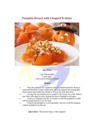 Pumpkin Dessert with Chopped Walnuts
Ingredients
½ kg fresh pumpkin
2 cups sugar
1 cup coarsely chopped walnuts
Method
 · Slice the pumpkin into segments with a serrated bread knife. Remove
seeds and filaments. Using a sharp knife, cut each segment into manageable
pieces (slices not chunks) on a board. Cut away the rind, then rinse.
 · Arrange the wet pumpkin pieces snugly in the bottom of a wide, shallow
pan. Dust with sugar to cover. Repeat the layers of pumpkin and sugar.
 · Cook on a moderate heat for 30 minutes or until the pumpkin is tender
and the liquid reduced. Cool, covered.
 · Transfer the pumpkin to a serving platter, and serve with the chopped
walnuts sprinkled over the top.
Afiyet olsun! That means Enjoy or Bon Appetit!'
 