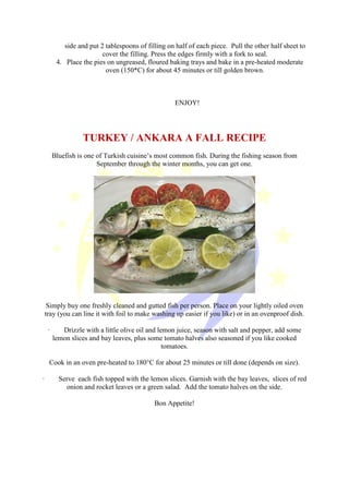 side and put 2 tablespoons of filling on half of each piece. Pull the other half sheet to
cover the filling. Press the edges firmly with a fork to seal.
4. Place the pies on ungreased, floured baking trays and bake in a pre-heated moderate
oven (150*C) for about 45 minutes or till golden brown.
ENJOY!
TURKEY / ANKARA A FALL RECIPE
Bluefish is one of Turkish cuisine’s most common fish. During the fishing season from
September through the winter months, you can get one.
Simply buy one freshly cleaned and gutted fish per person. Place on your lightly oiled oven
tray (you can line it with foil to make washing up easier if you like) or in an ovenproof dish.
· Drizzle with a little olive oil and lemon juice, season with salt and pepper, add some
lemon slices and bay leaves, plus some tomato halves also seasoned if you like cooked
tomatoes.
Cook in an oven pre-heated to 180°C for about 25 minutes or till done (depends on size).
· Serve each fish topped with the lemon slices. Garnish with the bay leaves, slices of red
onion and rocket leaves or a green salad. Add the tomato halves on the side.
Bon Appetite!
 