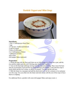Turkish Yogurt and Mint Soup
Ingredients:
1 and 1/2 tablespoons wheat flour
1 egg
1/2 cup rice, washed and drained
2 cups of yogurt
2 liters of cold water
2 or 3 tablespoons of butter
1 tablespoon of mint
salt to taste
chili pepper flakes (optional)
Preparation:
1. Whisk the egg with the flour until there are no little lumps in it. Pour into a pan, add the
rice and the yogurt and mix well. Stirring, pour slowly the water in.
2. Turn on the heat high and keep stirring until the soup starts boiling. Then, lower the heat
and stir occasionally to prevent the rice from sticking to the bottom. Cook until the soup is
nicely thick and the rice is done, so about 20 minutes. You can add the salt now.
3. Melt the butter in a saucepan and add the dried mint to it, stir for a minute or two and pour
over the soup. You can either mix the butter and mint nicely with the rest of the soup or leave
them as a topping.
For additional flavor, sprinkle with some chili pepper flakes and enjoy warm :)
 