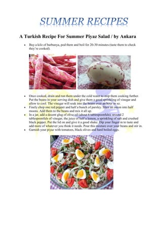 A Turkish Recipe For Summer Piyaz Salad / by Ankara
 Buy a kilo of barbunya, pod them and boil for 20-30 minutes (taste them to check
they’re cooked).
 Once cooked, drain and run them under the cold water to stop them cooking further.
Put the beans in your serving dish and give them a good sprinkling of vinegar and
allow to cool. The vinegar will soak into the beans over an hour or so.
 Finely chop one red pepper and half a bunch of parsley. Slice an onion into half
moons. Add them to the beans and mix it all up.
 In a jar, add a decent glug of olive oil (about 6 tablespoonfuls), around 2
tablespoonfuls of vinegar, the juice of half a lemon, a sprinkling of salt and crushed
black pepper. Put the lid on and give it a good shake. Dip your finger in to taste and
add more of whatever you think it needs. Pour this mixture over your beans and stir in.
 Garnish your piyaz with tomatoes, black olives and hard boiled eggs.
 
