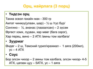 Орц, найрлага (3 порц)
• Үндсэн орц
Тахиа эсвэл гахайн мах - 300 гр
Амтат чинжүү(улаан, шар) - ½ ш /тус бүр/
Сонгино - ½, ананас (лаазалсан) – 2 зүсэм
Өргөст хэмх, лууван, хар мөөг (бага зэрэг),
Хар перец, вино – 2 АТХ /амны том халбага/
• Зуурмаг
Өндөг – 2 ш, Төмсний гурил/крахмал - 1 аяга (200мл),
ус – 4 АТХ
• Соус
Бор элсэн чихэр – 2 амны том халбага, элсэн чихэр- 4-5
АТХ, цагаан цуу – 5АТХ, ус – 1 аяга
 