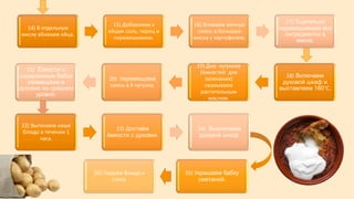 14) В отдельную
миску вбиваем яйца.
15) Добавляем к
яйцам соль, перец и
перемешиваем.
16) Вливаем яичную
смесь в большую
миску с картофелем.
17) Тщательно
перемешиваем все
ингредиенты в
миске.
18) Включаем
духовой шкаф и
выставляем 180°C.
19) Дно чугунков
(ёмкостей для
запекания)
смазываем
растительным
маслом.
20) перемещаем
смесь в 4 чугунка.
21) Ёмкости с
содержимым бабки
размещаем в
духовке на среднем
уровне.
22) Выпекаем наше
блюдо в течении 1
часа.
23) Достаём
ёмкости с духовки.
24) Выключаем
духовой шкаф.
25) Украшаем бабку
сметаной.
26) Подаём блюдо к
столу.
 