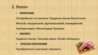 2. Бекон
• ОПИСАНИЕ:
Полуфабрикат из свинины «Грудинка свиная бескостная».
Мясной, натуральный, крупнокусковой, охлаждённый.
Торговая марка: Мясной двор Тарасово.
• АНАЛОГ:
Грудинка свиная. Торговая марка: Юлайн (Беларусь).
• СПОСОБ ПОЛУЧЕНИЯ:
Приобретение в магазине «Евроопт».
 