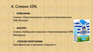 4. Сливки 10%
• ОПИСАНИЕ:
Сливки «Простоквашино» ультрапастеризованные
10% (Россия)
• АНАЛОГ:
Сливки «Бабушкина крынка» стерилизованные 10%
(Беларусь).
• СПОСОБ ПОЛУЧЕНИЯ:
Приобретение в магазине «Евроопт».
 