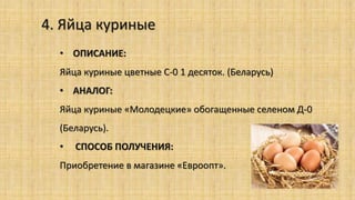 4. Яйца куриные
• ОПИСАНИЕ:
Яйца куриные цветные С-0 1 десяток. (Беларусь)
• АНАЛОГ:
Яйца куриные «Молодецкие» обогащенные селеном Д-0
(Беларусь).
• СПОСОБ ПОЛУЧЕНИЯ:
Приобретение в магазине «Евроопт».
 